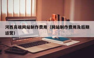 宣威河西高端网站制作费用（网站制作费用及后期运营）