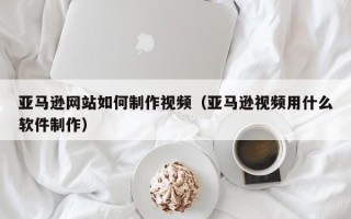 宣威亚马逊网站如何制作视频（亚马逊视频用什么软件制作）
