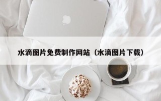 宣威水滴图片免费制作网站（水滴图片下载）